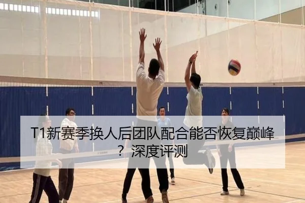 T1新赛季换人后团队配合能否恢复巅峰?深度评测